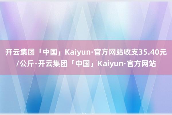 开云集团「中国」Kaiyun·官方网站收支35.40元/公斤-开云集团「中国」Kaiyun·官方网站