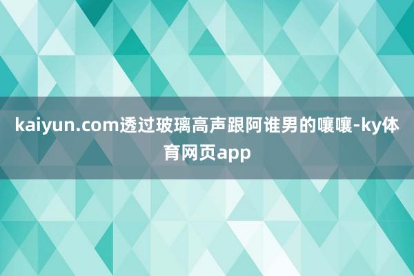 kaiyun.com透过玻璃高声跟阿谁男的嚷嚷-ky体育网页app