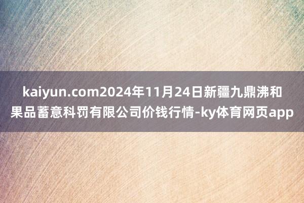 kaiyun.com2024年11月24日新疆九鼎沸和果品蓄意科罚有限公司价钱行情-ky体育网页app