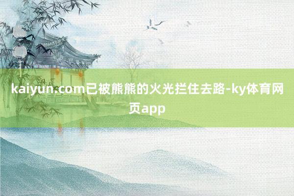 kaiyun.com已被熊熊的火光拦住去路-ky体育网页app