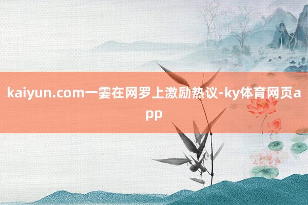 kaiyun.com一霎在网罗上激励热议-ky体育网页app