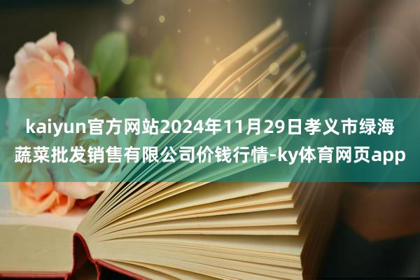 kaiyun官方网站2024年11月29日孝义市绿海蔬菜批发销售有限公司价钱行情-ky体育网页app