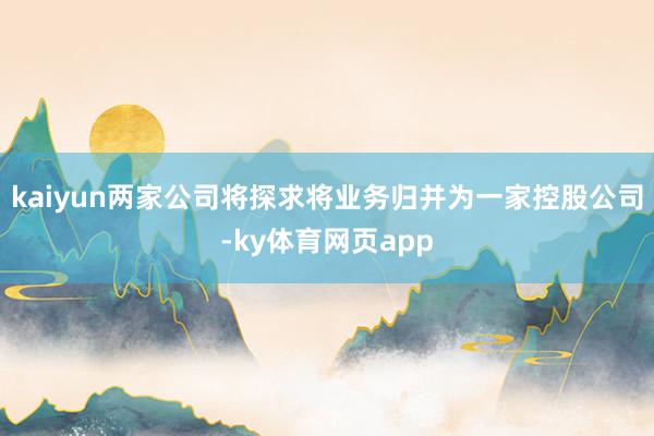 kaiyun两家公司将探求将业务归并为一家控股公司-ky体育网页app