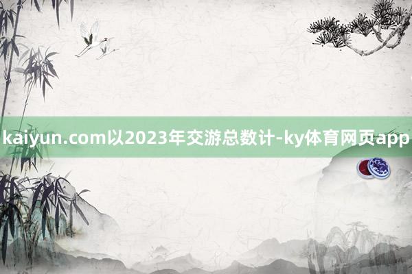 kaiyun.com以2023年交游总数计-ky体育网页app