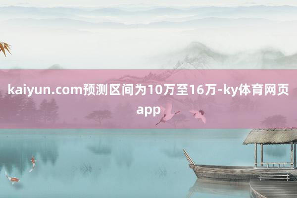 kaiyun.com预测区间为10万至16万-ky体育网页app