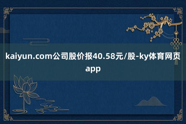 kaiyun.com公司股价报40.58元/股-ky体育网页app