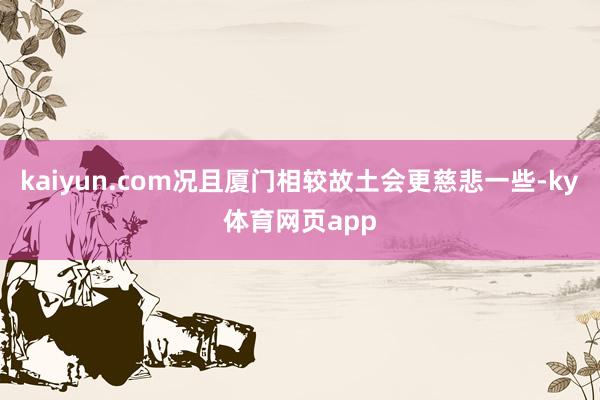 kaiyun.com况且厦门相较故土会更慈悲一些-ky体育网页app