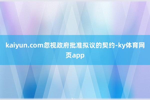 kaiyun.com忽视政府批准拟议的契约-ky体育网页app