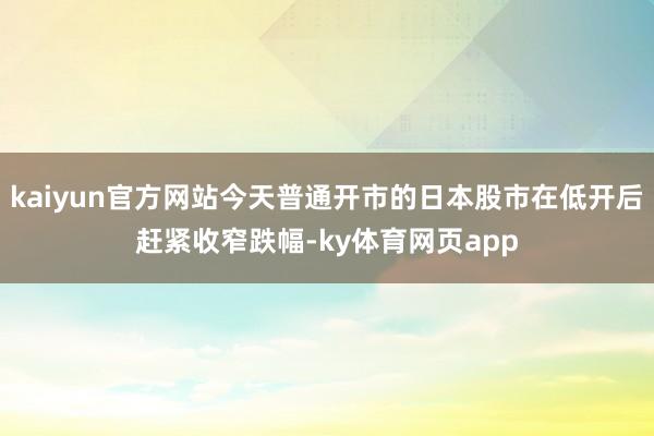 kaiyun官方网站今天普通开市的日本股市在低开后赶紧收窄跌幅-ky体育网页app